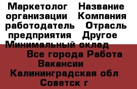 Маркетолог › Название организации ­ Компания-работодатель › Отрасль предприятия ­ Другое › Минимальный оклад ­ 27 000 - Все города Работа » Вакансии   . Калининградская обл.,Советск г.